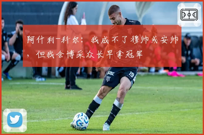 阿什利-科尔：我成不了穆帅或安帅，但我会博采众长早拿冠军